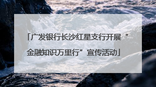 广发银行长沙红星支行开展“金融知识万里行”宣传活动