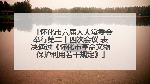 怀化市六届人大常委会举行第二十四次会议 表决通过《怀化市革命文物保护利用若干规定》