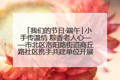 我们的节日·端午│小手传温情 粽香老人心——市北区洛阳路街道商丘路社区携手共建单位开展端午主题活动