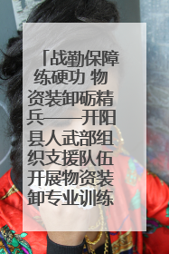战勤保障练硬功 物资装卸砺精兵——开阳县人武部组织支援队伍开展物资装卸专业训练