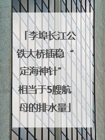 李埠长江公铁大桥插稳“定海神针” 相当于5艘航母的排水量