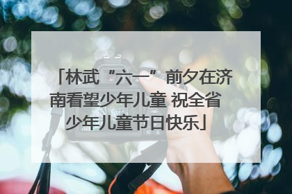 林武“六一”前夕在济南看望少年儿童 祝全省少年儿童节日快乐