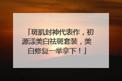 斑肌封神代表作，初源漾美白祛斑套装，美白修复一举拿下！
