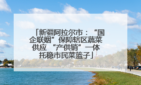 新疆阿拉尔市：“国企联姻”保障辖区蔬菜供应 “产供销”一体托稳市民菜篮子