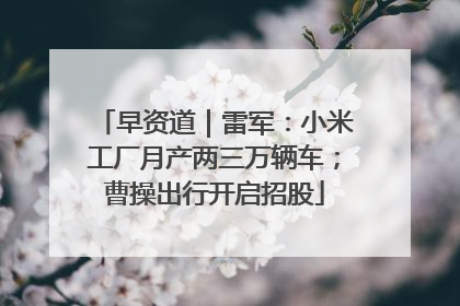 早资道｜雷军：小米工厂月产两三万辆车；曹操出行开启招股