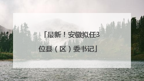 最新！安徽拟任3位县（区）委书记