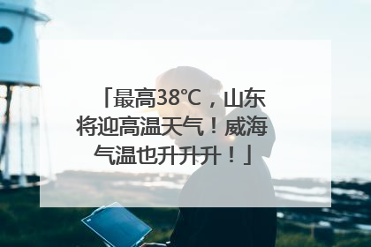 最高38℃，山东将迎高温天气！威海气温也升升升！