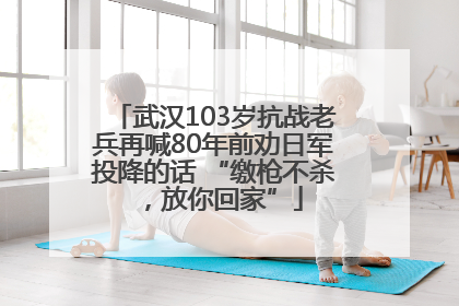 武汉103岁抗战老兵再喊80年前劝日军投降的话 “缴枪不杀，放你回家”