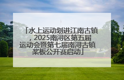 水上运动划进江南古镇，2025南浔区第五届运动会暨第七届南浔古镇桨板公开赛启动