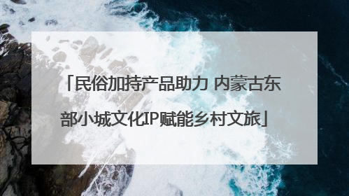 民俗加持产品助力 内蒙古东部小城文化IP赋能乡村文旅