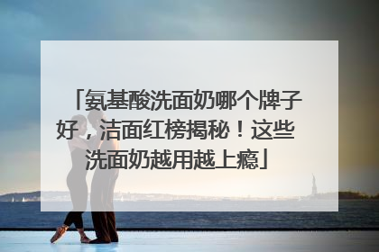 氨基酸洗面奶哪个牌子好，洁面红榜揭秘！这些洗面奶越用越上瘾