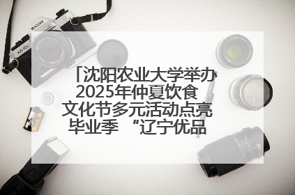 沈阳农业大学举办2025年仲夏饮食文化节多元活动点亮毕业季 “辽宁优品”进校园首站启动