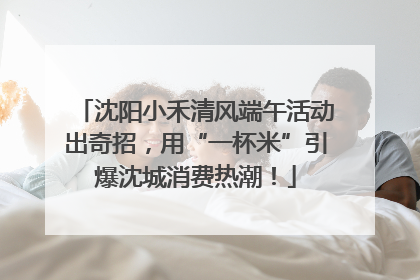沈阳小禾清风端午活动出奇招，用“一杯米”引爆沈城消费热潮！