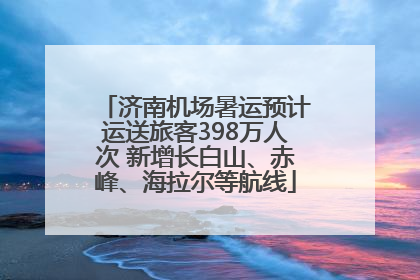 济南机场暑运预计运送旅客398万人次 新增长白山、赤峰、海拉尔等航线