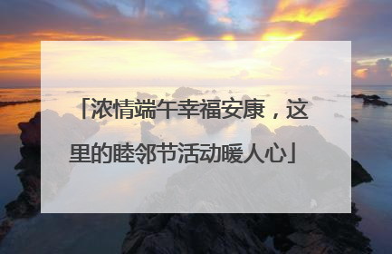 浓情端午幸福安康，这里的睦邻节活动暖人心