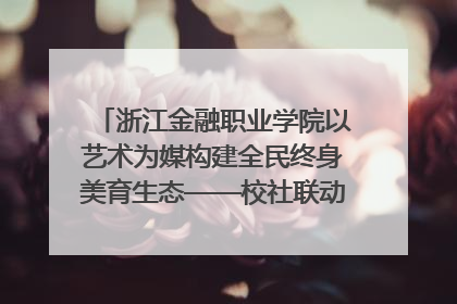 浙江金融职业学院以艺术为媒构建全民终身美育生态——校社联动共谱美育新篇章
