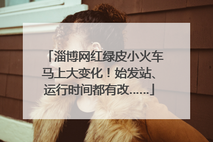 淄博网红绿皮小火车马上大变化！始发站、运行时间都有改……