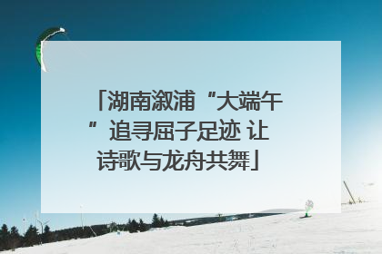 湖南溆浦“大端午”追寻屈子足迹 让诗歌与龙舟共舞