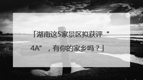 湖南这5家景区拟获评“4A”，有你的家乡吗？