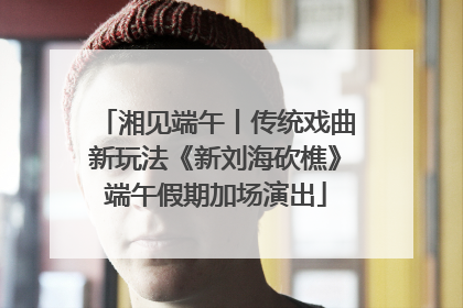 湘见端午丨传统戏曲新玩法《新刘海砍樵》端午假期加场演出