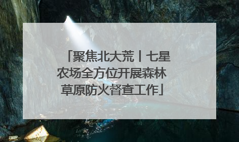 聚焦北大荒丨七星农场全方位开展森林草原防火督查工作