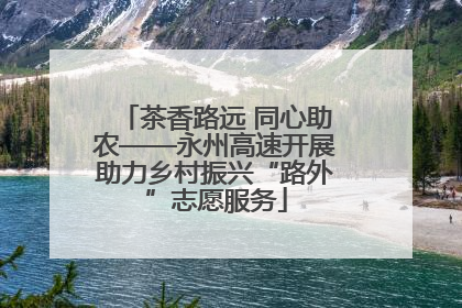 茶香路远 同心助农——永州高速开展助力乡村振兴“路外”志愿服务