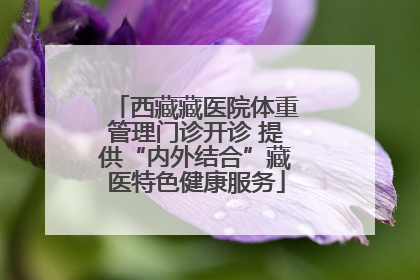 西藏藏医院体重管理门诊开诊 提供“内外结合”藏医特色健康服务