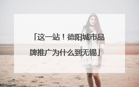 这一站！德阳城市品牌推广为什么到无锡