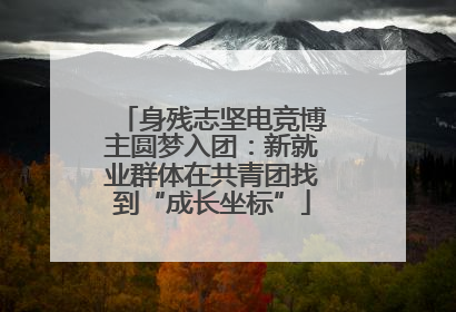 身残志坚电竞博主圆梦入团：新就业群体在共青团找到“成长坐标”