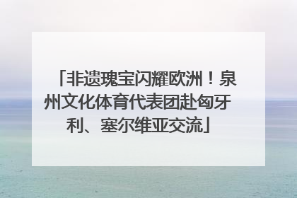非遗瑰宝闪耀欧洲！泉州文化体育代表团赴匈牙利、塞尔维亚交流