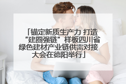 锚定新质生产力 打造“建圈强链”样板四川省绿色建材产业链供需对接大会在德阳举行