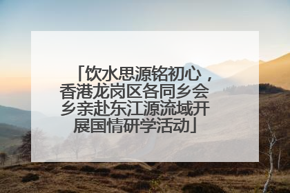 饮水思源铭初心，香港龙岗区各同乡会乡亲赴东江源流域开展国情研学活动
