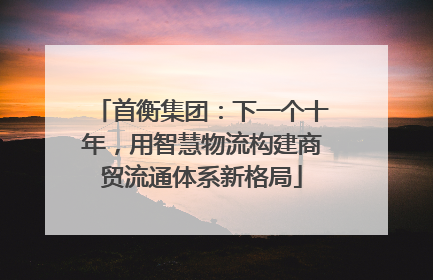 首衡集团：下一个十年，用智慧物流构建商贸流通体系新格局