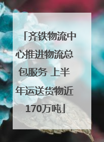 齐铁物流中心推进物流总包服务 上半年运送货物近170万吨