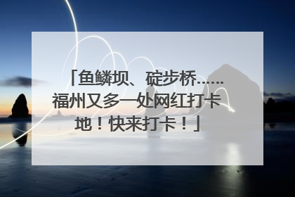 鱼鳞坝、碇步桥……福州又多一处网红打卡地！快来打卡！