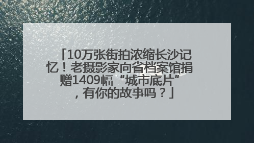 10万张街拍浓缩长沙记忆！老摄影家向省档案馆捐赠1409幅“城市底片”，有你的故事吗？