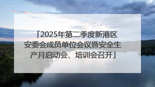 2025年第二季度新港区安委会成员单位会议暨安全生产月启动会、培训会召开