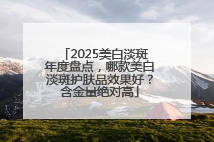 2025美白淡斑年度盘点，哪款美白淡斑护肤品效果好？含金量绝对高