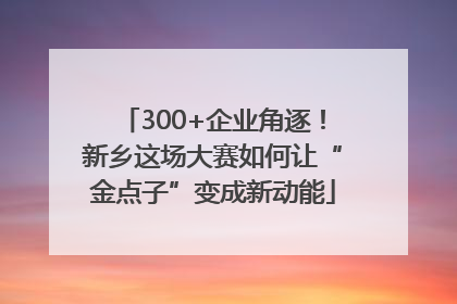 300+企业角逐！新乡这场大赛如何让“金点子”变成新动能