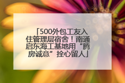 500外包工友入住管理层宿舍！南通启东海工基地用“腾房诚意”拴心留人