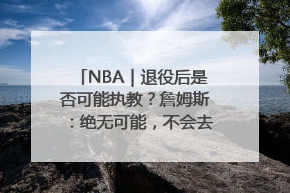 NBA｜退役后是否可能执教？詹姆斯：绝无可能，不会去执教任何球队